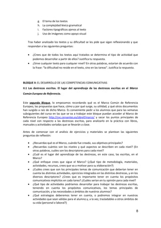 g. El tema de los textos
h. La complejidad léxico gramatical
i. Factores tipográficos ajenos al texto
j. Uso de imágenes como apoyo visual
Tras haber analizado los textos y su dificultad se les pide que sigan reflexionando y que
respondan a las siguientes preguntas:
• ¿Crees que de todos los textos aquí tratados se determina el tipo de actividad que
podemos desarrollar a partir de ellos? Justifica tu respuesta.
• ¿Sirve cualquier texto para cualquier nivel? En otras palabras, estarían de acuerdo con
la frase: “la dificultad no reside en el texto, sino en las tareas”. Justifica la respuesta.
BLOQUE II: EL DESARROLLO DE LAS COMPETENCIAS COMUNICATIVAS
II.1 Las destrezas escritas. El lugar del aprendizaje de las destrezas escritas en el Marco
Común Europeo de Referencia.
Este segundo Bloque, lo empezamos recordando qué es el Marco Común de Referencia
Europeo, las propuestas que hace, cómo y por qué surge, su utilidad, y qué otros documentos
han surgido a raíz de dicho Marco. Es conveniente pedir a los alumnos que para las semanas
subsiguientes del curso en las que se va a trabajar este bloque puedan acceder al Marco de
Referencia Europeo http://cvc.cervantes.es/obref/marco/ y sacar los puntos principales de
cada nivel con respecto a las destrezas escritas, para analizarlo en la práctica con libros,
manuales y actividades variadas que se llevarán a clase.
Antes de comenzar con el análisis de ejercicios y materiales se plantean las siguientes
preguntas de reflexión:
• ¿Recuerdas qué es el Marco, cuándo fue creado, sus objetivos principales?
• ¿Recuerdas cuántos son los niveles y qué aspectos se describen en cada nivel? (En
otras palabras, cuáles son los descriptores para cada nivel?
• ¿Cuál es el lugar del aprendizaje de las destrezas, en este caso, las escritas, en el
Marco?
• ¿Qué enfoque crees que sigue el Marco? (¿Qué tipo de metodología, materiales,
actividades, recursos, crees que va a motivar para su elaboración?)
• ¿Cuáles crees que son los principales temas de comunicación que deberían tener en
cuenta las distintas actividades, ejercicios integrados en las distintas destrezas, y en los
diversos descriptores? ¿Crees que es importante tener en cuenta los propósitos
comunicativos implícitos en cada tarea? ¿Cuáles serían en tu opinión para cada nivel?
• ¿Qué tipo de actividades podríamos desarrollar para trabajar las destrezas escritas,
teniendo en cuenta los propósitos comunicativos, los temas principales de
comunicación, y las necesidades o ámbitos de nuestros alumnos?
• ¿Qué estrategias deberemos tener en cuenta, o podremos integrar en nuestras
actividades que sean válidas para el alumno y, a la vez, trasladables a otros ámbitos de
su vida (personal o laboral?)
8
 