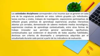 Las actividades disciplinares corresponden a los insumos que se generen en cada
una de las asignaturas pudiendo ser estos: talleres grupales y/o individuales,
tareas escritas u orales, trabajos de investigación, exposiciones participativas de
reflexión grupal, prácticas de aprendizaje experiencial, pruebas interactivas
abiertas y/o cerradas, demostración de saberes mediante medios tecnológicos,
experiencias creativas de aprendizaje contextualizado, entre otras formas de
trabajo innovador que permitan generar aprendizajes significativos,
contextualizados que evidencien el desarrollo de todas aquellas habilidades,
destrezas con criterios de desempeño y competencias adquiridas por el
estudiantado durante cada parcial a partir de los indicadores de evaluación.
 