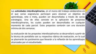 Las actividades interdisciplinarias, en el marco del trabajo colaborativo en
el que varias asignaturas participan para alcanzar un objetivo de
aprendizaje, reto o meta, pueden ser desarrolladas a través de varias
estrategias. Una de ellas consiste en la aplicación de proyectos
interdisciplinarios, los cuales pueden ser desarrollados en cualquier
momento de cada parcial. Estos proyectos contarán con una duración
mínima de dos semanas.
La evaluación de los proyectos interdisciplinarios se desarrollará a partir de
la técnica de portafolio con su respectiva rúbrica de evaluación, en la cual
se plasmarán los parámetros que llevarán a la reflexión de los aprendizajes
alcanzados por el estudiantado.
 