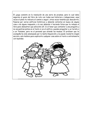 El juego consiste en la resolución de una serie de pruebas, para lo cual debe
seguirse el guion del libro de ruta con todas sus historias e indagaciones; unas
veces el plano te indicara el camino a seguir, otras veces tendrás que descubrirlo.
Pasaras por varios edificios históricos y deberás visitarlos en busca de alguna
cosa o de alguna respuesta, a la vez deberás ir haciendo fotos que te indique el
libro para demostrar que estuviste allí. Si al tener que contestar a una pregunta y
no encuentras pistas en el texto ni en el edificio, puedes preguntar a un turista o
a un Toledano, pero no al personal que atiende los museos. El profesor que te
acompaña ha sido amenazado por la Santa Inquisición y no puede revelarte ningún
secreto, solo hablara para explicarte cualquier cosa sobre el texto o entretenerte
con leyendas.

 
