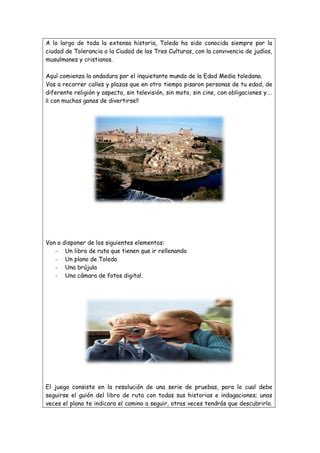 A lo largo de toda la extensa historia, Toledo ha sido conocida siempre por la
ciudad de Tolerancia o la Ciudad de las Tres Culturas, con la convivencia de judíos,
musulmanes y cristianos.
Aquí comienza la andadura por el inquietante mundo de la Edad Media toledana.
Vas a recorrer calles y plazas que en otro tiempo pisaron personas de tu edad, de
diferente religión y aspecto, sin televisión, sin moto, sin cine, con obligaciones y….
¡¡ con muchas ganas de divertirse!!

Van a
-

disponer de los siguientes elementos:
Un libro de ruta que tienen que ir rellenando
Un plano de Toledo
Una brújula
Una cámara de fotos digital.

El juego consiste en la resolución de una serie de pruebas, para lo cual debe
seguirse el guión del libro de ruta con todas sus historias e indagaciones; unas
veces el plano te indicara el camino a seguir, otras veces tendrás que descubrirlo.

 
