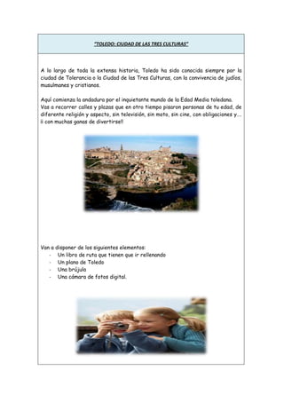 “TOLEDO: CIUDAD DE LAS TRES CULTURAS”

A lo largo de toda la extensa historia, Toledo ha sido conocida siempre por la
ciudad de Tolerancia o la Ciudad de las Tres Culturas, con la convivencia de judíos,
musulmanes y cristianos.
Aquí comienza la andadura por el inquietante mundo de la Edad Media toledana.
Vas a recorrer calles y plazas que en otro tiempo pisaron personas de tu edad, de
diferente religión y aspecto, sin televisión, sin moto, sin cine, con obligaciones y….
¡¡ con muchas ganas de divertirse!!

Van a disponer de los siguientes elementos:
- Un libro de ruta que tienen que ir rellenando
- Un plano de Toledo
- Una brújula
- Una cámara de fotos digital.

 