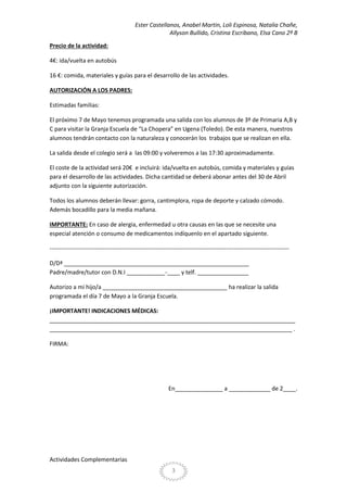 Ester Castellanos, Anabel Martin, Loli Espinosa, Natalia Chañe,
Allyson Bullido, Cristina Escribano, Elsa Cano 2º B
Precio de la actividad:
4€: ida/vuelta en autobús
16 €: comida, materiales y guías para el desarrollo de las actividades.
AUTORIZACIÓN A LOS PADRES:
Estimadas familias:
El próximo 7 de Mayo tenemos programada una salida con los alumnos de 3º de Primaria A,B y
C para visitar la Granja Escuela de “La Chopera” en Ugena (Toledo). De esta manera, nuestros
alumnos tendrán contacto con la naturaleza y conocerán los trabajos que se realizan en ella.
La salida desde el colegio será a las 09:00 y volveremos a las 17:30 aproximadamente.
El coste de la actividad será 20€ e incluirá: ida/vuelta en autobús, comida y materiales y guías
para el desarrollo de las actividades. Dicha cantidad se deberá abonar antes del 30 de Abril
adjunto con la siguiente autorización.
Todos los alumnos deberán llevar: gorra, cantimplora, ropa de deporte y calzado cómodo.
Además bocadillo para la media mañana.
IMPORTANTE: En caso de alergia, enfermedad u otra causas en las que se necesite una
especial atención o consumo de medicamentos indíquenlo en el apartado siguiente.
-------------------------------------------------------------------------------------------------------------------------D/Dª __________________________________________________________
Padre/madre/tutor con D.N.I ____________-____ y telf. ________________
Autorizo a mi hijo/a _______________________________________ ha realizar la salida
programada el día 7 de Mayo a la Granja Escuela.
¡IMPORTANTE! INDICACIONES MÉDICAS:
_____________________________________________________________________________
____________________________________________________________________________ .
FIRMA:

En_______________ a _____________ de 2____.

Actividades Complementarias
3

 