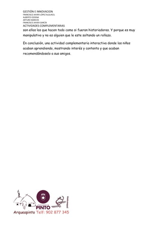 GESTIÓN E INNOVACION
FRANCISCO JAVIER LÓPEZ ALGUACIL
ALBERTO CEDENA
ARTURO MARCOS
FRANCISCO JAVIER GARCÍA

ACTIVIDADES COMPLEMENTARIAS

son ellos los que hacen todo como si fueran historiadores. Y porque es muy
manipulativo y no es alguien que le este soltando un rollazo.
En conclusión, una actividad complementaria interactiva donde los niños
acaban aprendiendo, mostrando interés y contento y que acaban
recomendándoselo a sus amigos.

Arqueopinto Telf: 902 877 345

 
