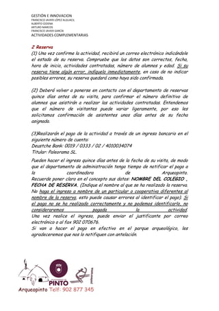 GESTIÓN E INNOVACION
FRANCISCO JAVIER LÓPEZ ALGUACIL
ALBERTO CEDENA
ARTURO MARCOS
FRANCISCO JAVIER GARCÍA

ACTIVIDADES COMPLEMENTARIAS

2 Reserva
(1) Una vez confirme la actividad, recibirá un correo electrónico indicándole
el estado de su reserva. Compruebe que los datos son correctos, fecha,
hora de inicio, actividades contratadas, número de alumnos y edad. Si su
reserva tiene algún error, indíquelo inmediatamente, en caso de no indicar
posibles errores, su reserva quedará como haya sido confirmada.
(2) Deberá volver a ponerse en contacto con el departamento de reservas
quince días antes de su visita, para confirmar el número definitivo de
alumnos que asistirán a realizar las actividades contratadas. Entendemos
que el número de visitantes puede variar ligeramente, por eso les
solicitamos confirmación de asistentes unos días antes de su fecha
asignada.
(3)Realizarán el pago de la actividad a través de un ingreso bancario en el
siguiente número de cuenta:
Deustche Bank: 0019 / 0333 / 02 / 4010034074
Titular: Paleorama SL.
Pueden hacer el ingreso quince días antes de la fecha de su visita, de modo
que el departamento de administración tenga tiempo de notificar el pago a
la
coordinadora
de
Arqueopinto.
Recuerde poner claro en el concepto sus datos: NOMBRE DEL COLEGIO ,
FECHA DE RESERVA. (Indique el nombre al que se ha realizado la reserva.
No haga el ingreso a nombre de un particular o cooperativa diferentes al
nombre de la reserva, esto puede causar errores al identificar el pago). Si
el pago no se ha realizado correctamente y no podemos identificarlo, no
consideraremos
pagada
la
actividad.
Una vez realice el ingreso, puede enviar el justificante por correo
electrónico o al fax 902 070676.
Si van a hacer el pago en efectivo en el parque arqueológico, les
agradeceremos que nos lo notifiquen con antelación.

Arqueopinto Telf: 902 877 345

 