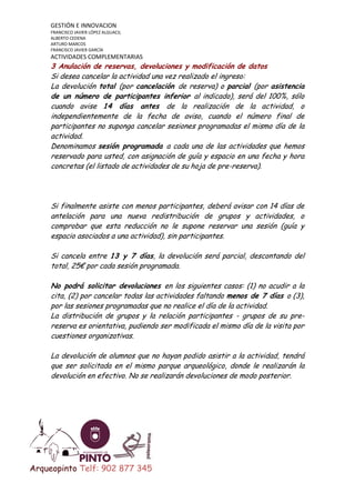GESTIÓN E INNOVACION
FRANCISCO JAVIER LÓPEZ ALGUACIL
ALBERTO CEDENA
ARTURO MARCOS
FRANCISCO JAVIER GARCÍA

ACTIVIDADES COMPLEMENTARIAS

3 Anulación de reservas, devoluciones y modificación de datos
Si desea cancelar la actividad una vez realizado el ingreso:
La devolución total (por cancelación de reserva) o parcial (por asistencia
de un número de participantes inferior al indicado), será del 100%, sólo
cuando avise 14 días antes de la realización de la actividad, o
independientemente de la fecha de aviso, cuando el número final de
participantes no suponga cancelar sesiones programadas el mismo día de la
actividad.
Denominamos sesión programada a cada una de las actividades que hemos
reservado para usted, con asignación de guía y espacio en una fecha y hora
concretas (el listado de actividades de su hoja de pre-reserva).

Si finalmente asiste con menos participantes, deberá avisar con 14 días de
antelación para una nueva redistribución de grupos y actividades, o
comprobar que esta reducción no le supone reservar una sesión (guía y
espacio asociados a una actividad), sin participantes.
Si cancela entre 13 y 7 días, la devolución será parcial, descontando del
total, 25€ por cada sesión programada.
No podrá solicitar devoluciones en los siguientes casos: (1) no acudir a la
cita, (2) por cancelar todas las actividades faltando menos de 7 días o (3),
por las sesiones programadas que no realice el día de la actividad.
La distribución de grupos y la relación participantes - grupos de su prereserva es orientativa, pudiendo ser modificada el mismo día de la visita por
cuestiones organizativas.
La devolución de alumnos que no hayan podido asistir a la actividad, tendrá
que ser solicitada en el mismo parque arqueológico, donde le realizarán la
devolución en efectivo. No se realizarán devoluciones de modo posterior.

Arqueopinto Telf: 902 877 345

 