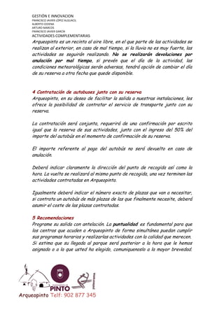 GESTIÓN E INNOVACION
FRANCISCO JAVIER LÓPEZ ALGUACIL
ALBERTO CEDENA
ARTURO MARCOS
FRANCISCO JAVIER GARCÍA

ACTIVIDADES COMPLEMENTARIAS

Arqueopinto es un recinto al aire libre, en el que parte de las actividades se
realizan al exterior, en caso de mal tiempo, si la lluvia no es muy fuerte, las
actividades se seguirán realizando. No se realizarán devoluciones por
anulación por mal tiempo, si prevén que el día de la actividad, las
condiciones meteorológicas serán adversas, tendrá opción de cambiar el día
de su reserva a otra fecha que quede disponible.

4 Contratación de autobuses junto con su reserva
Arqueopinto, en su deseo de facilitar la salida a nuestras instalaciones, les
ofrece la posibilidad de contratar el servicio de transporte junto con su
reserva.
La contratación será conjunta, requerirá de una confirmación por escrito
igual que la reserva de sus actividades, junto con el ingreso del 50% del
importe del autobús en el momento de confirmación de su reserva.
El importe referente al pago del autobús no será devuelto en caso de
anulación.
Deberá indicar claramente la dirección del punto de recogida así como la
hora. La vuelta se realizará al mismo punto de recogida, una vez terminen las
actividades contratadas en Arqueopinto.
Igualmente deberá indicar el número exacto de plazas que van a necesitar,
si contrata un autobús de más plazas de las que finalmente necesite, deberá
asumir el coste de las plazas contratadas.
5 Recomendaciones
Programe su salida con antelación. La puntualidad es fundamental para que
los centros que acuden a Arqueopinto de forma simultánea puedan cumplir
sus programas horarios y realizarlas actividades con la calidad que merecen.
Si estima que su llegada al parque será posterior a la hora que le hemos
asignado o a la que usted ha elegido, comuniquenoslo a la mayor brevedad.

Arqueopinto Telf: 902 877 345

 