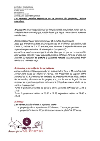 GESTIÓN E INNOVACION
FRANCISCO JAVIER LÓPEZ ALGUACIL
ALBERTO CEDENA
ARTURO MARCOS
FRANCISCO JAVIER GARCÍA

ACTIVIDADES COMPLEMENTARIAS

Los retrasos podrían repercutir en un recorte del programa, incluso
cancelarlo.

Arqueopinto no se responsabiliza de los problemas que puedan surgir con su
compañía de autobuses y que puedan hacer que llegue con retraso a nuestras
instalaciones.
Recomendamos llegar como mínimo con 15 minutos de antelación.
Dado que el tráfico rodado no está permitido en el interior del Parque Juan
Carlos I, calcule de 5 a 10 minutos para recorrer la pequeña distancia que
separa los aparcamientos, de Arqueopinto (ver punto 7).
La visita se realiza en un espacio al aire libre por lo que es recomendable
usar calzado cómodo y ropa adecuada según la estación. Para los grupos que
realicen los talleres de pintura y cerámica romana, recomendamos traer
una bata o camiseta vieja.
5 Horarios y duración de las actividades
Las actividades están programadas en sesiones de 1 hora o 45 minutos (más
cortas para ciclos de infantil y 1ºEPO), con fracciones de espera entre
sesiones de 10 a 15 minutos en concepto de preparación de las aulas, cambio
de materiales, descanso de los grupos, etc, por lo que en la práctica las
sesiones se organizan siguiendo este horario (téngalo en cuenta el día de su
visita a Arqueopinto):
Turno 1: primera actividad de 10:00 a 11:00, segunda actividad de 11:15 a
12:15
Turno 2: primera actividad de 12:30 a 13:30, segunda actividad de 13:45 a
14:45
6 Precios
Las visitas guiadas tienen el siguiente coste:
grupos iguales o superiores a 25 alumnos: 3 euros por persona.
grupos inferiores a 25 participantes: un coste global de 75 euros.

Arqueopinto Telf: 902 877 345

 