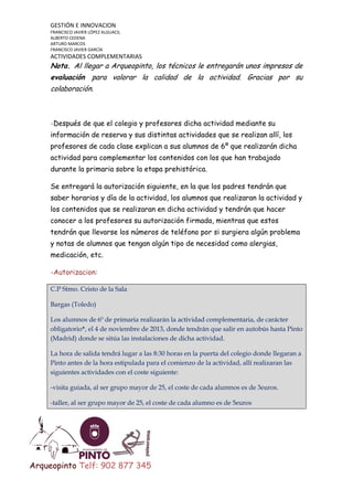 GESTIÓN E INNOVACION
FRANCISCO JAVIER LÓPEZ ALGUACIL
ALBERTO CEDENA
ARTURO MARCOS
FRANCISCO JAVIER GARCÍA

ACTIVIDADES COMPLEMENTARIAS

Nota. Al llegar a Arqueopinto, los técnicos le entregarán unos impresos de
evaluación para valorar la calidad de la actividad. Gracias por su
colaboración.

-Después de que el colegio y profesores dicha actividad mediante su
información de reserva y sus distintas actividades que se realizan allí, los
profesores de cada clase explican a sus alumnos de 6º que realizarán dicha
actividad para complementar los contenidos con los que han trabajado
durante la primaria sobre la etapa prehistórica.
Se entregará la autorización siguiente, en la que los padres tendrán que
saber horarios y día de la actividad, los alumnos que realizaran la actividad y
los contenidos que se realizaran en dicha actividad y tendrán que hacer
conocer a los profesores su autorización firmada, mientras que estos
tendrán que llevarse los números de teléfono por si surgiera algún problema
y notas de alumnos que tengan algún tipo de necesidad como alergias,
medicación, etc.
-Autorizacion:
C.P Stmo. Cristo de la Sala
Bargas (Toledo)
Los alumnos de 6º de primaria realizarán la actividad complementaria, de carácter
obligatorio*, el 4 de noviembre de 2013, donde tendrán que salir en autobús hasta Pinto
(Madrid) donde se sitúa las instalaciones de dicha actividad.
La hora de salida tendrá lugar a las 8:30 horas en la puerta del colegio donde llegaran a
Pinto antes de la hora estipulada para el comienzo de la actividad, allí realizaran las
siguientes actividades con el coste siguiente:
-visita guiada, al ser grupo mayor de 25, el coste de cada alumnos es de 3euros.
-taller, al ser grupo mayor de 25, el coste de cada alumno es de 5euros

Arqueopinto Telf: 902 877 345

 