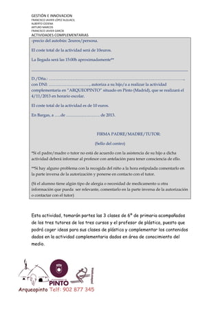 GESTIÓN E INNOVACION
FRANCISCO JAVIER LÓPEZ ALGUACIL
ALBERTO CEDENA
ARTURO MARCOS
FRANCISCO JAVIER GARCÍA

ACTIVIDADES COMPLEMENTARIAS
-precio del autobús: 2euros/persona.
El coste total de la actividad será de 10euros.
La llegada será las 15:00h aproximadamente**
_____________________________________________________________________________
D./Dña.: ……………………………………………………………………………………….,
con DNI: …………………………, autoriza a su hijo/a a realizar la actividad
complementaria en “ARQUEOPINTO” situado en Pinto (Madrid), que se realizará el
4/11/2013 en horario escolar.
El coste total de la actividad es de 10 euros.
En Bargas, a …..de ……………………. de 2013.

FIRMA PADRE/MADRE/TUTOR:
(Sello del centro)
*Si el padre/madre o tutor no está de acuerdo con la asistencia de su hijo a dicha
actividad deberá informar al profesor con antelación para tener consciencia de ello.
**Si hay alguno problema con la recogida del niño a la hora estipulada comentarlo en
la parte inversa de la autorización y ponerse en contacto con el tutor.
(Si el alumno tiene algún tipo de alergia o necesidad de medicamento u otra
información que pueda ser relevante, comentarlo en la parte inversa de la autorización
o contactar con el tutor)

Esta actividad, tomarán partes las 3 clases de 6º de primaria acompañados
de los tres tutores de los tres cursos y el profesor de plástica, puesto que
podrá coger ideas para sus clases de plástica y complementar los contenidos
dados en la actividad complementaria dados en área de conocimiento del
medio.

Arqueopinto Telf: 902 877 345

 