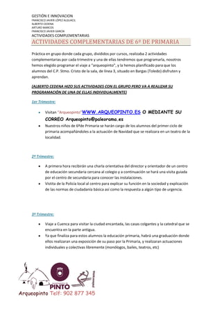 GESTIÓN E INNOVACION
FRANCISCO JAVIER LÓPEZ ALGUACIL
ALBERTO CEDENA
ARTURO MARCOS
FRANCISCO JAVIER GARCÍA

ACTIVIDADES COMPLEMENTARIAS

ACTIVIDADES COMPLEMENTARIAS DE 6º DE PRIMARIA
Práctica en grupo donde cada grupo, divididos por cursos, realizaba 2 actividades
complementarias por cada trimestre y una de ellas tendremos que programarla, nosotros
hemos elegido programar el viaje a “arqueopinto”, y la hemos planificado para que los
alumnos del C.P. Stmo. Cristo de la sala, de línea 3, situado en Bargas (Toledo) disfruten y
aprendan.
(ALBERTO CEDENA HIZO SUS ACTIVIDADES CON EL GRUPO PERO VA A REALIZAR SU
PROGRAMACIÓN DE UNA DE ELLAS INDIVIDUALMENTE)
1er Trimestre:
Visitan “Arqueopinto”WWW.ARQUEOPINTO.ES O MEDIANTE SU

CORREO Arqueopinto@paleorama.es
Nuestros niños de 6ºde Primaria se harán cargo de los alumnos del primer ciclo de
primaria acompañándoles a la actuación de Navidad que se realizara en un teatro de la
localidad.

2º Trimestre:
A primera hora recibirán una charla orientativa del director y orientador de un centro
de educación secundaria cercana al colegio y a continuación se hará una visita guiada
por el centro de secundaria para conocer las instalaciones.
Vistita de la Policía local al centro para explicar su función en la sociedad y explicación
de las normas de ciudadanía básica así como la respuesta a algún tipo de urgencia.

3º Trimestre:
Viaje a Cuenca para visitar la ciudad encantada, las casas colgantes y la catedral que se
encuentra en la parte antigua.
Ya que finaliza para estos alumnos la educación primaria, habrá una graduación donde
ellos realizaran una exposición de su paso por la Primaria, y realizaran actuaciones
individuales y colectivas libremente (monólogos, bailes, teatros, etc)

Arqueopinto Telf: 902 877 345

 