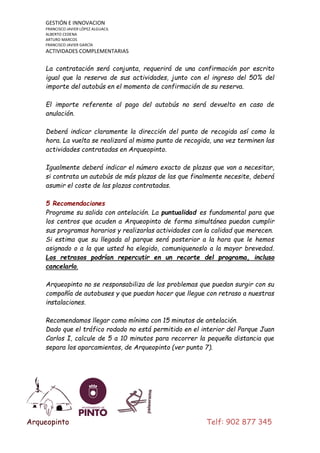 GESTIÓN E INNOVACION
FRANCISCO JAVIER LÓPEZ ALGUACIL
ALBERTO CEDENA
ARTURO MARCOS
FRANCISCO JAVIER GARCÍA

ACTIVIDADES COMPLEMENTARIAS

La contratación será conjunta, requerirá de una confirmación por escrito
igual que la reserva de sus actividades, junto con el ingreso del 50% del
importe del autobús en el momento de confirmación de su reserva.
El importe referente al pago del autobús no será devuelto en caso de
anulación.
Deberá indicar claramente la dirección del punto de recogida así como la
hora. La vuelta se realizará al mismo punto de recogida, una vez terminen las
actividades contratadas en Arqueopinto.
Igualmente deberá indicar el número exacto de plazas que van a necesitar,
si contrata un autobús de más plazas de las que finalmente necesite, deberá
asumir el coste de las plazas contratadas.
5 Recomendaciones
Programe su salida con antelación. La puntualidad es fundamental para que
los centros que acuden a Arqueopinto de forma simultánea puedan cumplir
sus programas horarios y realizarlas actividades con la calidad que merecen.
Si estima que su llegada al parque será posterior a la hora que le hemos
asignado o a la que usted ha elegido, comuniquenoslo a la mayor brevedad.
Los retrasos podrían repercutir en un recorte del programa, incluso
cancelarlo.
Arqueopinto no se responsabiliza de los problemas que puedan surgir con su
compañía de autobuses y que puedan hacer que llegue con retraso a nuestras
instalaciones.
Recomendamos llegar como mínimo con 15 minutos de antelación.
Dado que el tráfico rodado no está permitido en el interior del Parque Juan
Carlos I, calcule de 5 a 10 minutos para recorrer la pequeña distancia que
separa los aparcamientos, de Arqueopinto (ver punto 7).

Arqueopinto

Telf: 902 877 345

 