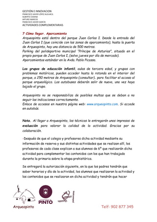 GESTIÓN E INNOVACION
FRANCISCO JAVIER LÓPEZ ALGUACIL
ALBERTO CEDENA
ARTURO MARCOS
FRANCISCO JAVIER GARCÍA

ACTIVIDADES COMPLEMENTARIAS

7 Cómo llegar. Aparcamiento
Arqueopinto está dentro del parque Juan Carlos I. Desde la entrada del
Juan Carlos I (que coincide con las zonas de aparcamiento), hasta la puerta
de Arqueopinto, hay una distancia de 500 metros.
Parking del polideportivo municipal “Príncipe de Asturias”, situado en el
propio parque de Juan Carlos I, (salvo jueves por día de mercado).
Aparcamientos estándar en la Avda. Pablo Picasso.
Los grupos de educación infantil, aulas de tercera edad, y grupos con
problemas motóricos, pueden acceder hasta la rotonda en el interior del
parque, a 250 metros de Arqueopinto (consultar).. para facilitar el acceso al
parque arqueológico. Los autobuses deberán salir de nuevo, una vez haya
bajado el grupo.
Arqueopinto no se responsabiliza de posibles multas que se deban a no
seguir las indicaciones correctamente.
Enlace de accesos en nuestra página web: www.arqueopinto.com. Si accede
en autobús.
Nota. Al llegar a Arqueopinto, los técnicos le entregarán unos impresos de
evaluación

para valorar la calidad de la actividad. Gracias por su

colaboración.
-Después de que el colegio y profesores dicha actividad mediante su
información de reserva y sus distintas actividades que se realizan allí, los
profesores de cada clase explican a sus alumnos de 6º que realizarán dicha
actividad para complementar los contenidos con los que han trabajado
durante la primaria sobre la etapa prehistórica.
Se entregará la autorización siguiente, en la que los padres tendrán que
saber horarios y día de la actividad, los alumnos que realizaran la actividad y
los contenidos que se realizaran en dicha actividad y tendrán que hacer

Arqueopinto

Telf: 902 877 345

 
