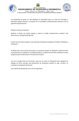 ACTA DE COMPROMISO 2014111801 
Los estudiantes de grado 11° que obtengan un desempeño bajo en el área de Tecnología e Informática deben presentar un proyecto en las actividades complementarias especiales con las siguientes especificaciones: Nombre: Caricatura Interactiva Redactar en Word una historia (guión) y subirla en Scribd, posteriormente compartir este documento en la biografía del docente. A partir de esta historia elaborar unas historietas utilizando los programas Firework, Photoshop y Powerpoint. Se deben hacer como mínimo 50 escenas, las caricaturas pueden ser dibujadas y posteriormente escaneadas para ser editadas en los software gráficos, o pueden tomarse fotos y editarlas en estos programas para transformarlas en formato de caricatura. Una vez se tengan listas las 50 escenas, cada una se inserta en Powerpoint para agregarle los diálogos de forma animada, esta presentación de Powerpoint también se sube a Scribd y se comparte en la biografía del docente. Los criterios de evaluación van a ser los siguientes:  