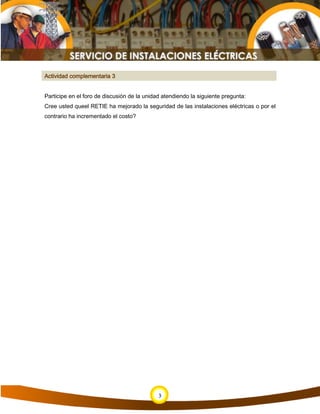 Actividad complementaria 3
Participe en el foro de discusión de la unidad atendiendo la siguiente pregunta:
Cree usted queel RETIE ha mejorado la seguridad de las instalaciones eléctricas o por el
contrario ha incrementado el costo?
3