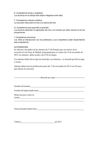 E. Competencia social y ciudadana.
Los alumnos en su tiempo libre deben integrarse entre ellos.
F. Competencia cultural y artística.
La excursión trata sobre el cine y la cultura del cine.
G. Competencia para aprender a aprender.
Los alumnos aprenden el significado del cine y el universo por ellos mismos al ver las
proyecciones.
I. Competencia emocional.
Los niños al interaccionar con los profesores y sus compañeros están desarrollando
esta competencia.
AUTORIZACION

Se informa a los padres de los alumnos de 5º de Primaria que con motivo de la
excursión al cine Imax de Madrid, programada para el viernes día 19 de noviembre de
2013, los alumnos deben acudir a las 8:30 al colegio.
Los alumnos deben llevar algo de merienda y un almuerzo, se recuerda que lleven agua
y zumos.
Además deben traer la justificación antes del 17 de noviembre de 2013 con 20 euros
para abonar la excursión.

----------------------------------------Recortar por aquí---------------------------------------------

Nombre del alumno:______________________________________________________
Nombre del padre/madre/tutor:_____________________________________________
Observaciones a tener en
cuenta:_________________________________________________________________
______________________________________________________________________

Firma del padre/madre/tutor:_______________________________________________

Toledo a__________________________________de 2013

 