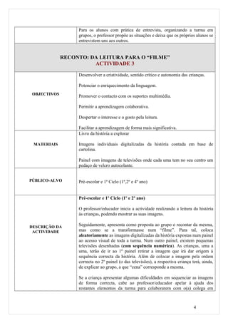 Para os alunos com prática de entrevista, organizando a turma em
                   grupos, o professor propõe as situações e deixa que os próprios alunos se
                   entrevistem uns aos outros.


              RECONTO: DA LEITURA PARA O “FILME”
                        ACTIVIDADE 3

                   Desenvolver a criatividade, sentido crítico e autonomia das crianças.

                   Potenciar o enriquecimento da linguagem.
 OBJECTIVOS
                   Promover o contacto com os suportes multimédia.

                   Permitir a aprendizagem colaborativa.

                   Despertar o interesse e o gosto pela leitura.

                   Facilitar a aprendizagem de forma mais significativa.
                   Livro da história a explorar

 MATERIAIS         Imagens individuais digitalizadas da história contada em base de
                   cartolina.

                   Painel com imagens de televisões onde cada uma tem no seu centro um
                   pedaço de velcro autocolante.


PÚBLICO-ALVO       Pré-escolar e 1º Ciclo (1º,2º e 4º ano)


                   Pré-escolar e 1º Ciclo (1º e 2º ano)

                   O professor/educador inicia a actividade realizando a leitura da história
                   às crianças, podendo mostrar as suas imagens.

DESCRIÇÃO DA       Seguidamente, apresenta como proposta ao grupo o recontar da mesma,
 ACTIVIDADE        mas como se a transformasse num “filme”. Para tal, coloca
                   aleatoriamente as imagens digitalizadas da história expostas num painel
                   ao acesso visual de toda a turma. Num outro painel, existem pequenas
                   televisões desenhadas (com sequência numérica). As crianças, uma a
                   uma, terão de ir ao 1º painel retirar a imagem que irá dar origem à
                   sequência correcta da história. Além de colocar a imagem pela ordem
                   correcta no 2º painel (o das televisões), a respectiva criança terá, ainda,
                   de explicar ao grupo, a que “cena” corresponde a mesma.

                   Se a criança apresentar algumas dificuldades em sequenciar as imagens
                   de forma correcta, cabe ao professor/educador apelar à ajuda dos
                   restantes elementos da turma para colaborarem com o(a) colega em



                                                                                   4
 