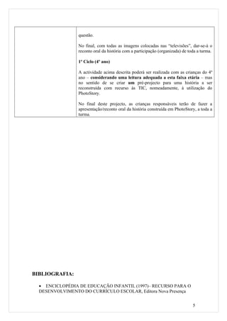 questão.

                 No final, com todas as imagens colocadas nas “televisões”, dar-se-á o
                 reconto oral da história com a participação (organizada) de toda a turma.

                 1º Ciclo (4º ano)

                 A actividade acima descrita poderá ser realizada com as crianças do 4º
                 ano – considerando uma leitura adequada a esta faixa etária – mas
                 no sentido de se criar um pré-projecto para uma história a ser
                 reconstruída com recurso às TIC, nomeadamente, à utilização do
                 PhotoStory.

                 No final deste projecto, as crianças responsáveis terão de fazer a
                 apresentação/reconto oral da história construída em PhotoStory, a toda a
                 turma.




BIBLIOGRAFIA:

  • ENCICLOPÉDIA DE EDUCAÇÃO INFANTIL (1997)– RECURSO PARA O
  DESENVOLVIMENTO DO CURRÍCULO ESCOLAR, Editora Nova Presença


                                                                               5
 