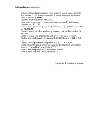 laclasedehablar.blogspot.com
-

Dar una palmada, hacer una cruz o poner un gomet cuando suene un sonido
determinado. Ej: Dar una palmada mientras leemos un cuento cada vez que
suene el sonido SSSSSSSS.
Dada una palabra deletrearla en voz alta.
Decir palabras que empiecen por un sonido determinado. Ej: palabras que
empiecen por LLLLLLL
Decir palabras que acaben por un sonido determinado. Ej: palabras que acaben
por RRRRRRR
Omitir el sonido inicial de la palabra y observar como queda la palabra. Ej:
bola- ola
Omitir el sonido final de la palabra y observar como queda la palabra.
Cambiar una sonido por otro. Ej: cambiar la BBBBBB por la LLLLLL. BolaLola
Ordenar sonidos para formar una palabra. EJ: A M C A , CAMA.
Identificar sonidos que se repiten. Ej; ¿Que sonido se repite en las siguientes
palabras? FOCA- FLAN, se repite la FFFFF
Jugar al ahorcado pero diciendo el sonido de las letras.
Crear palabras con letras sueltas, imantadas…;

La maestra de Audición y lenguaje

 