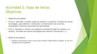 Actividad 2: Sopa de letras
Objetivos
 Objetivos principales:
 O.LCL.6. Aprender a utilizar todos los medios a su alcance, incluida las nuevas
tecnologías, para obtener e interpretar la información oral y escrita,
ajustándola a distintas situaciones de aprendizaje.
 O.LE.5. Aprender a utilizar con progresiva autonomía todos los medios a su
alcance, incluidas las nuevas tecnologías para obtener información (…)
 Objetivo secundario:
 Utilizar el diccionario como recurso para resolver dudas sobre la lengua, el uso o la
ortografía de las palabras.
 