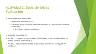 Actividad 2: Sopa de letras
Evaluación
 Instrumentos de evaluación:
 Observación directa en el aula.
 Corrección de las actividades mediante una puesta en común de la actividad de
cada grupo.
 Se realizará mediante una rúbrica.
 Criterios de evaluación:
 CE.17.1. Comprende instrucciones, indicaciones, e información básica en
notas, letreros y carteles (…)
 CE.19.1. Deduce el significado de palabras y expresiones con ayuda del
contexto.
 