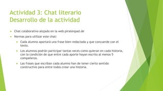 Actividad 3: Chat literario
Desarrollo de la actividad
 Chat colaborativo alojado en la web piratenpad.de
 Normas para utilizar este chat:
 Cada alumno aportará una frase bien redactada y que concuerde con el
texto.
 Los alumnos podrán participar tantas veces como quieran en cada historia,
con la condición de que entre cada aporte hayan escrito al menos 5
compañeros.
 Las frases que escriban cada alumno han de tener cierto sentido
constructivo para entre todos crear una historia.
 