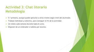 Actividad 3: Chat literario
Metodología
 5.º primaria, aunque puede aplicarse a otros niveles según nivel del alumnado.
 Trabajo individual y colectivo, para conseguir el fin de la actividad.
 Un relato cada semana durante todo el curso.
 Disponer de un ordenador o tableta por alumno.
 