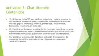 Actividad 3: Chat literario
Contenidos
 2.9. Utilización de las TIC para localizar, seleccionar, tratar y organizar la
información de manera eficiente y responsable, haciendo uso de entornos
virtuales, páginas infantiles y juveniles, prensa local, enciclopedias,
diccionarios, repositorios en línea, etc.
 3.2. Planificación de textos, organización del contenido y uso de los recursos
lingüísticos necesarios según la intención comunicativa y el tipo de texto, para
escribir textos instructivos, publicitarios y narrativos de carácter gráfico.
 3.7. Gestión de la información digital por aplicación de mecanismos de
exploración de archivos y servicios en red, siguiendo un esquema de
clasificación sencillo.
 