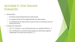 Actividad 3: Chat literario
Evaluación
 Instrumentos:
 El número de participaciones de cada alumno.
 La riqueza textual de las colaboraciones de cada alumno.
 La colaboración de cada alumno a que el texto se construya con una
buena estructura.
 Criterios de evaluación:
 CE 3.14. Conocer y crear textos literarios con sentido estético [...].
 CE.3.10.Planificar y escribir textos propios en diferentes soportes
respetando las normas de escritura [...].
 
