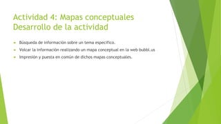 Actividad 4: Mapas conceptuales
Desarrollo de la actividad
 Búsqueda de información sobre un tema especifico.
 Volcar la información realizando un mapa conceptual en la web bubbl.us
 Impresión y puesta en común de dichos mapas conceptuales.
 