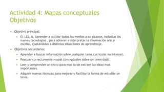 Actividad 4: Mapas conceptuales
Objetivos
 Objetivo principal:
 O. LCL. 6. Aprender a utilizar todos los medios a su alcance, incluidas las
nuevas tecnologías , para obtener e interpretar la información oral y
escrita, ajustándolas a distintas situaciones de aprendizaje.
 Objetivos secundarios:
 Aprender a buscar información sobre cualquier tema curricular en internet.
 Realizar correctamente mapas conceptuales sobre un tema dado.
 Leer y comprender un texto para mas tarde extraer las ideas mas
importantes.
 Adquirir nuevas técnicas para mejorar y facilitar la forma de estudiar un
tema.
 