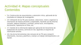 Actividad 4: Mapas conceptuales
Contenidos
 2.6. Construcción de conocimientos y valoración crítica, aplicando de los
resultados en trabajos de investigación.
 2.9. Utilización de las TIC para localizar, seleccionar, tratar y organizar la
información de manera eficiente y responsable, haciendo uso de entornos
virtuales, páginas infantiles y juveniles, prensa local, enciclopedias,
diccionarios, repositorios en línea, etc.
 3.7. Gestión de la información digital por aplicación de mecanismos de
exploración de archivos y servicios en red, siguiendo un esquema de
clasificación sencillo.
 4.8. Uso de las herramientas más comunes de las TIC para compartir
información, recursos y planificar y realizar un trabajo individualmente o en
equipo.
 