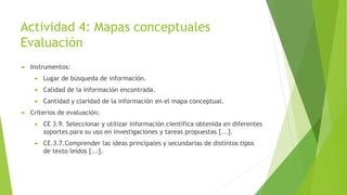 Actividad 4: Mapas conceptuales
Evaluación
 Instrumentos:
 Lugar de búsqueda de información.
 Calidad de la información encontrada.
 Cantidad y claridad de la información en el mapa conceptual.
 Criterios de evaluación:
 CE 3.9. Seleccionar y utilizar información científica obtenida en diferentes
soportes para su uso en investigaciones y tareas propuestas [...].
 CE.3.7.Comprender las ideas principales y secundarias de distintos tipos
de texto leídos [...].
 