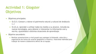 Actividad 1: Glogster
Objetivos
 Objetivos principales:
 O.CS.5. Conocer y valorar el patrimonio natural y cultural de Andalucía
(…)
 O.LCL.6. Aprender a utilizar todos los medios a su alcance, incluida las
nuevas tecnologías, para obtener e interpretar la información oral y
escrita, ajustándola a distintas situaciones de aprendizaje.
 Objetivo secundario:
 Realizar presentaciones a nivel grupal que supongan la búsqueda, selección y
organización de textos de carácter geográfico o histórico, mostrando habilidad para
trabajar de manera colaborativa dentro de un equipo.
 
