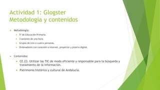 Actividad 1: Glogster
Metodología y contenidos
 Metodología:
 5º de Educación Primaria.
 3 sesiones de una hora.
 Grupos de tres o cuatro personas.
 Ordenadores con conexión a Internet, proyector y pizarra digital.
 Contenidos:
 CE.23. Utilizar las TIC de modo eficiente y responsable para la búsqueda y
tratamiento de la información.
 Patrimonio histórico y cultural de Andalucía.
 