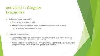 Actividad 1: Glogster
Evaluación
 Instrumentos de evaluación:
 Observación directa en el aula.
 Valoración del contenido del mural realizado de cada grupo de alumnos.
 Se realizará mediante una rúbrica.
 Criterios de evaluación:
 Utiliza la tecnologías de la información y la comunicación para elaborar trabajos
con la terminología adecuada al tema tratado.
 Realiza trabajos y presentaciones a nivel grupal que suponen la búsqueda, selección
y organización de textos de carácter geográfico e histórico.
 