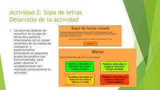 Actividad 2: Sopa de letras
Desarrollo de la actividad
 Los alumnos deberán de
encontrar en la sopa de
letras diez palabras
relacionadas con el campo
semántico de los medios de
transporte, y
posteriormente
presentarán en pequeños
grupos las palabras que
han encontrado, para
poder observar si
verdaderamente han
realizado correctamente la
actividad.
 