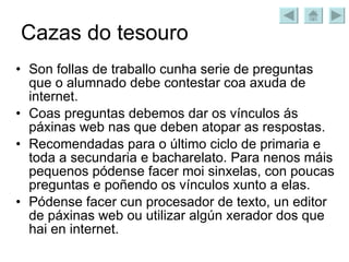 Cazas do tesouro Son follas de traballo cunha serie de preguntas que o alumnado debe contestar coa axuda de internet. Coas preguntas debemos dar os vínculos ás páxinas web nas que deben atopar as respostas. Recomendadas para o último ciclo de primaria e toda a secundaria e bacharelato. Para nenos máis pequenos pódense facer moi sinxelas, con poucas preguntas e poñendo os vínculos xunto a elas. Pódense facer cun procesador de texto, un editor de páxinas web ou utilizar algún xerador dos que hai en internet. 