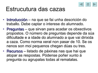 Estrucutura das cazas Introducción  – na que se fai unha descrición do traballo. Debe captar o interese do alumnado. Preguntas  – que sirvan para acadar os obxectivos propostos. O número de preguntas depende da súa dificultade e a idade do alumnado a que vai dirixida a caza. Como norma xeral non pasar de 10. Se os nenos son moi pequenos chegan dúas ou tres. Recursos  – listado de páxinas nas que hai que atopar as respostas. Pódense poñer xunto á pregunta ou agrupalas todas al rematalas. 