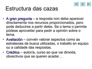 Estructura das cazas A gran pregunta  – a resposta non debe aparecer directamente nos recursos proporcionados, pero pode deducirse a partir deles. Se o tema o permite pódese aproveitar para pedir a opinión sobre o tema. Avaliación  – convén valorar aspectos como as estratexias de busca utilizadas, o traballo en equipo ou a calidade das respostas. Créditos  – autor/a, curso ao que vai dirixida, obxectivos que se queren acadar… 