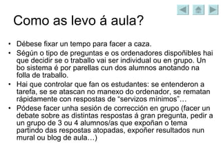 Como as levo á aula? Débese fixar un tempo para facer a caza. Ségún o tipo de preguntas e os ordenadores dispoñibles hai que decidir se o traballo vai ser individual ou en grupo. Un bo sistema é por parellas cun dos alumnos anotando na folla de traballo. Hai que controlar que fan os estudantes: se entenderon a tarefa, se se atascan no manexo do ordenador, se rematan rápidamente con respostas de “servizos mínimos”… Pódese facer unha sesión de corrección en grupo (facer un debate sobre as distintas respostas á gran pregunta, pedir a un grupo de 3 ou 4 alumnos/as que expoñan o tema partindo das respostas atopadas, expoñer resultados nun mural ou blog de aula…) 
