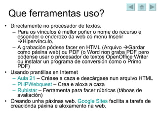 Que ferramentas uso? Directamente no procesador de textos. Para os vínculos é mellor poñer o nome do recurso e esconder o enderezo da web có menú Inserir   Hipervínculo. A grabación pódese facer en HTML (Arquivo   Gardar como páxina web) ou PDF (o Word non graba PDF pero pódense usar o procesador de textos OpenOffice Writer ou instalar un programa de conversión como o Primo PDF) Usando prantillas en Internet Aula 21  – Créase a caza e descárgase nun arquivo HTML PHPWebquest  – Crea e aloxa a caza Rubistar  – Ferramenta para facer rúbricas (táboas de avaliación) Creando unha páxinas web.  Google   Sites  facilita a tarefa de creaciónda páxina e aloxamento na web. 
