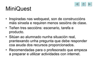 MiniQuest Inspiradas nas webquest, son de construccións máis sinxela e requiren menos sesións de clase. Teñen tres seccións: escenario, tarefa e producto. Sitúan ao alumnado nunha situación real, prantexando unha pregunta que debe responder coa axuda dos recursos proporcionados. Recomendadas para o profesorado que empeza a preparar e utilizar actividades con internet. 