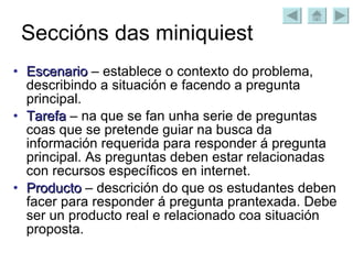 Seccións das miniquiest Escenario  – establece o contexto do problema, describindo a situación e facendo a pregunta principal. Tarefa  – na que se fan unha serie de preguntas coas que se pretende guiar na busca da información requerida para responder á pregunta principal. As preguntas deben estar relacionadas con recursos específicos en internet. Producto  – descrición do que os estudantes deben facer para responder á pregunta prantexada. Debe ser un producto real e relacionado coa situación proposta. 