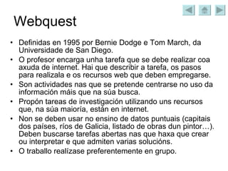 Webquest Definidas en 1995 por Bernie Dodge e Tom March, da Universidade de San Diego. O profesor encarga unha tarefa que se debe realizar coa axuda de internet. Hai que describir a tarefa, os pasos para realizala e os recursos web que deben empregarse. Son actividades nas que se pretende centrarse no uso da información máis que na súa busca. Propón tareas de investigación utilizando uns recursos que, na súa maioría, están en internet. Non se deben usar no ensino de datos puntuais (capitais dos países, ríos de Galicia, listado de obras dun pintor…). Deben buscarse tarefas abertas nas que haxa que crear ou interpretar e que admiten varias solucións. O traballo realízase preferentemente en grupo. 