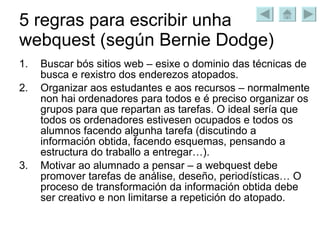 5 regras para escribir unha webquest (según Bernie Dodge) Buscar bós sitios web – esixe o dominio das técnicas de busca e rexistro dos enderezos atopados. Organizar aos estudantes e aos recursos – normalmente non hai ordenadores para todos e é preciso organizar os grupos para que repartan as tarefas. O ideal sería que todos os ordenadores estivesen ocupados e todos os alumnos facendo algunha tarefa (discutindo a información obtida, facendo esquemas, pensando a estructura do traballo a entregar…). Motivar ao alumnado a pensar – a webquest debe promover tarefas de análise, deseño, periodísticas… O proceso de transformación da información obtida debe ser creativo e non limitarse a repetición do atopado. 