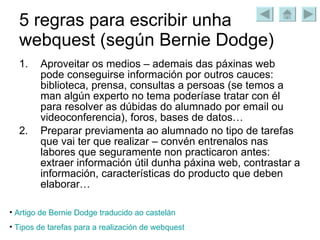 5 regras para escribir unha webquest (según Bernie Dodge) Aproveitar os medios – ademais das páxinas web pode conseguirse información por outros cauces: biblioteca, prensa, consultas a persoas (se temos a man algún experto no tema poderíase tratar con él para resolver as dúbidas do alumnado por email ou videoconferencia), foros, bases de datos… Preparar previamenta ao alumnado no tipo de tarefas que vai ter que realizar – convén entrenalos nas labores que seguramente non practicaron antes: extraer información útil dunha páxina web, contrastar a información, características do producto que deben elaborar… Artigo de  Bernie   Dodge  traducido  ao   castelán Tipos de  tarefas  para a realización de  webquest 