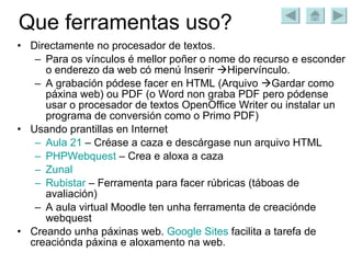 Que ferramentas uso? Directamente no procesador de textos. Para os vínculos é mellor poñer o nome do recurso e esconder o enderezo da web có menú Inserir   Hipervínculo. A grabación pódese facer en HTML (Arquivo   Gardar como páxina web) ou PDF (o Word non graba PDF pero pódense usar o procesador de textos OpenOffice Writer ou instalar un programa de conversión como o Primo PDF) Usando prantillas en Internet Aula 21  – Créase a caza e descárgase nun arquivo HTML PHPWebquest  – Crea e aloxa a caza Zunal Rubistar  – Ferramenta para facer rúbricas (táboas de avaliación) A aula virtual Moodle ten unha ferramenta de creaciónde webquest Creando unha páxinas web.  Google   Sites  facilita a tarefa de creaciónda páxina e aloxamento na web. 