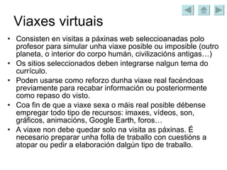 Viaxes virtuais Consisten en visitas a páxinas web seleccioanadas polo profesor para simular unha viaxe posible ou imposible (outro planeta, o interior do corpo humán, civilizacións antigas…) Os sitios seleccionados deben integrarse nalgun tema do currículo. Poden usarse como reforzo dunha viaxe real facéndoas previamente para recabar información ou posteriormente como repaso do visto. Coa fin de que a viaxe sexa o máis real posible débense empregar todo tipo de recursos: imaxes, vídeos, son, gráficos, animacións, Google Earth, foros…  A viaxe non debe quedar solo na visita as páxinas. É necesario preparar unha folla de traballo con cuestións a atopar ou pedir a elaboración dalgún tipo de traballo. 
