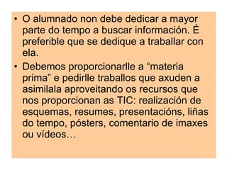 O alumnado non debe dedicar a maior parte do tempo a buscar información. É preferible que se dedique a traballar con ela. Debemos proporcionarlle a “materia prima” e pedirlle traballos que axuden a asimilala aproveitando os recursos que nos proporcionan as TIC: realización de esquemas, resumes, presentacións, liñas do tempo, pósters, comentario de imaxes ou vídeos… 